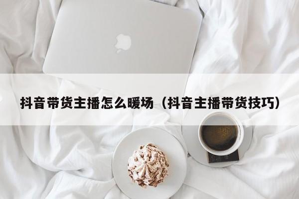 抖音帶貨主播怎么暖場(chǎng)（抖音主播帶貨技巧）