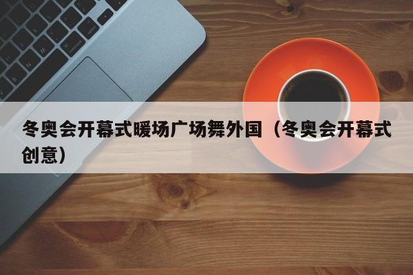 冬奧會開幕式暖場廣場舞外國（冬奧會開幕式創(chuàng)意）