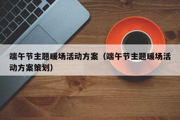 端午節(jié)主題暖場活動方案（端午節(jié)主題暖場活動方案策劃）