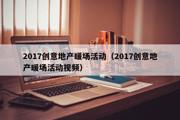 2017創(chuàng)意地產(chǎn)暖場活動（2017創(chuàng)意地產(chǎn)暖場活動視頻）