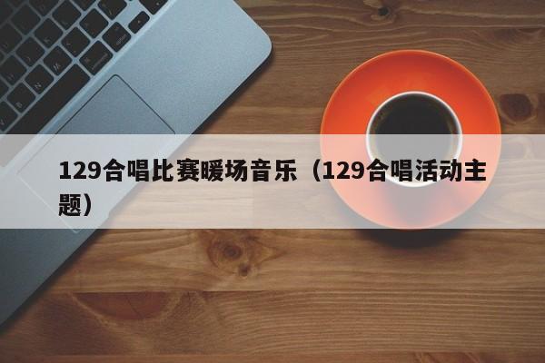 129合唱比賽暖場音樂（129合唱活動主題）