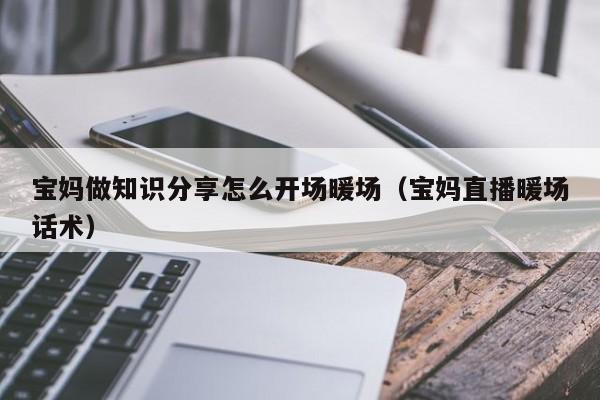 寶媽做知識分享怎么開場暖場（寶媽直播暖場話術(shù)）