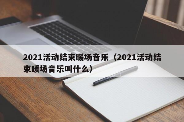 2021活動結(jié)束暖場音樂（2021活動結(jié)束暖場音樂叫什么）