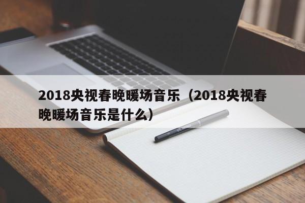 2018央視春晚暖場音樂（2018央視春晚暖場音樂是什么）