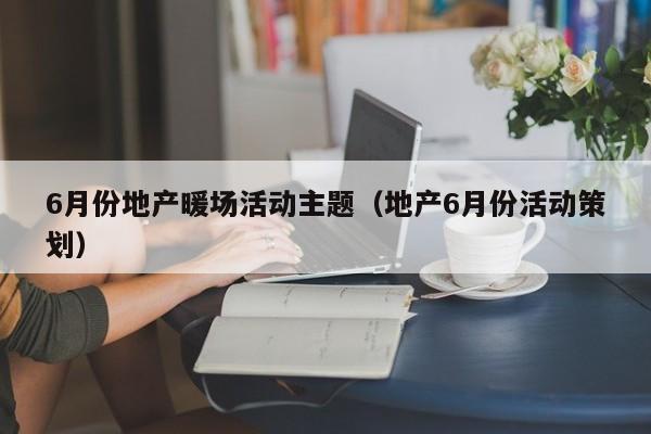 6月份地產(chǎn)暖場活動主題（地產(chǎn)6月份活動策劃）