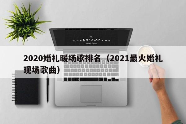 2020婚禮暖場歌排名（2021最火婚禮現(xiàn)場歌曲）