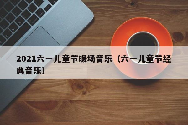 2021六一兒童節(jié)暖場音樂（六一兒童節(jié)經(jīng)典音樂）