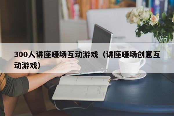 300人講座暖場(chǎng)互動(dòng)游戲（講座暖場(chǎng)創(chuàng)意互動(dòng)游戲）