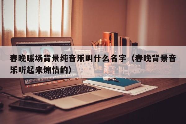 春晚暖場背景純音樂叫什么名字（春晚背景音樂聽起來煽情的）