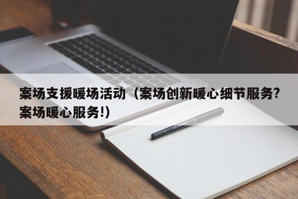 案場(chǎng)支援暖場(chǎng)活動(dòng)（案場(chǎng)創(chuàng)新暖心細(xì)節(jié)服務(wù)?案場(chǎng)暖心服務(wù)!）