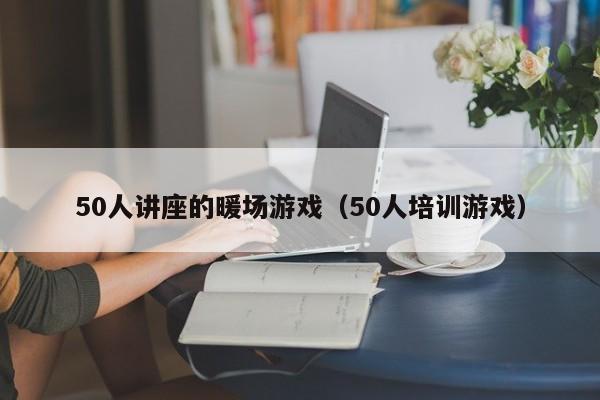 50人講座的暖場(chǎng)游戲（50人培訓(xùn)游戲）