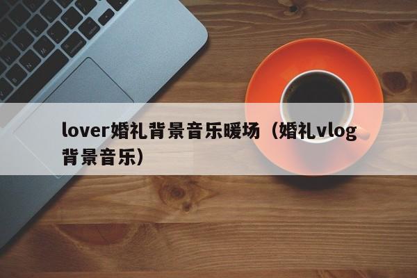 lover婚禮背景音樂暖場（婚禮vlog背景音樂）